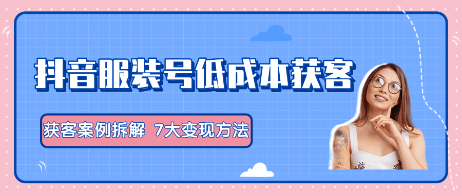 服装抖音号+获客的案例拆解，13种低成本获客方式，7大变现方法，直接上干货！-599资源坊
