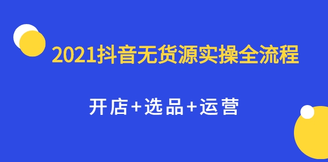 2021抖音无货源实操全流程，开店+选品+运营，全职兼职都可操作-599资源坊