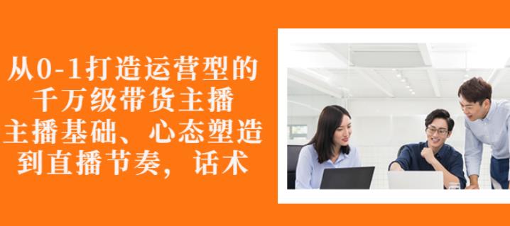 从0-1打造运营型的带货主播：主播基础、心态塑造，能力培养到直播节奏，话术进行全面讲-599资源坊
