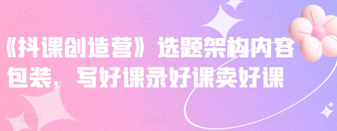 《抖课创造营》选题架构内容包装，写好课录好课卖好课-599资源坊