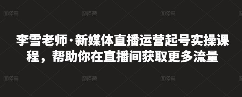 李雪老师·新媒体直播运营起号实操课程，帮助你在直播间获取更多流量-599资源坊