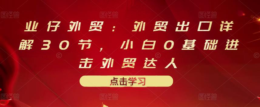 业仔外贸：外贸出口详解30节，小白0基础进击外贸达人 价值666元-599资源坊