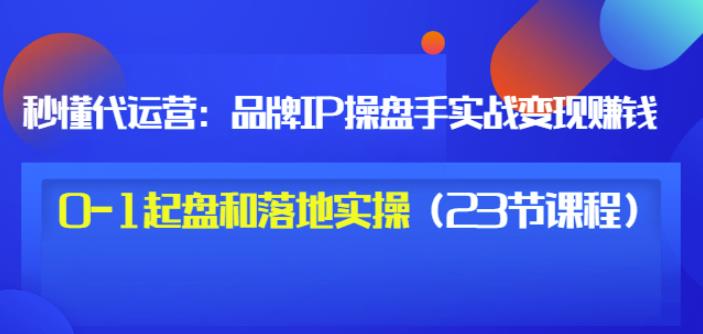 秒懂代运营：品牌IP操盘手实战赚钱，0-1起盘和落地实操（23节课程）价值199-599资源坊