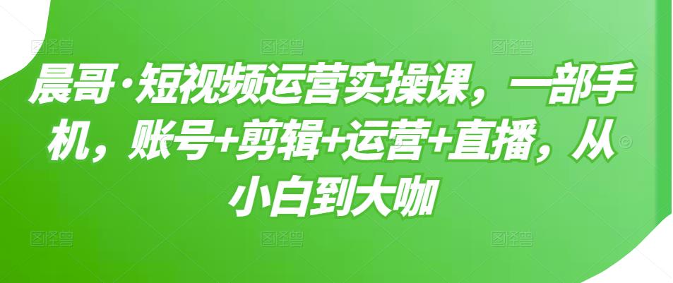 晨哥·短视频运营实操课，一部手机，账号+剪辑+运营+直播，从小白到大咖-599资源坊