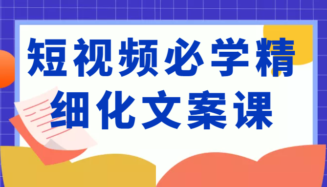 短视频必学精细化文案课，提升你的内容创作能力、升级迭代能力和变现力（价值333元）-599资源坊