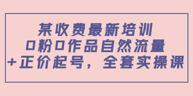 某最新收费培训内容：0粉0作品自然流量+正价起号，全套实操课-599资源坊