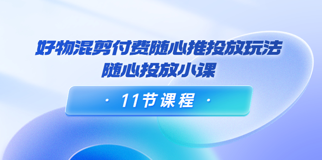 好物混剪付费随心推投放玩法，随心投放小课（11节课程）-599资源坊