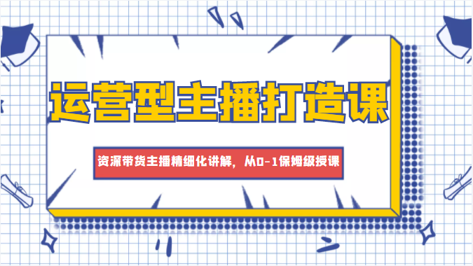 运营型主播打造课，资深带货主播精细化讲解，从0-1保姆级授课-599资源坊