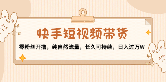 快手短视频带货：零粉丝开撸，纯自然流量，长久可持续，日入过万W-599资源坊