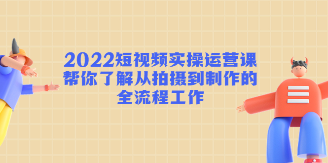 2022短视频实操运营课：帮你了解从拍摄到制作的全流程工作-599资源坊