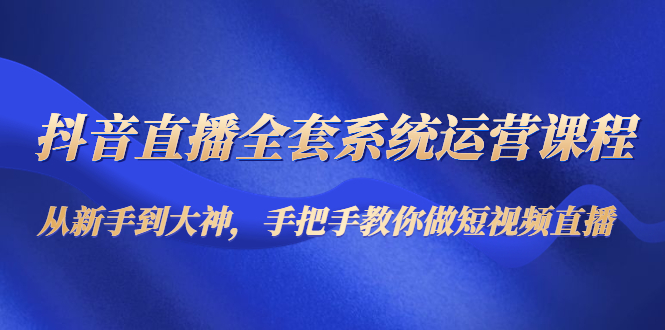 抖音直播全套系统运营课程：从新手到大神，手把手教你做直播短视频-599资源坊
