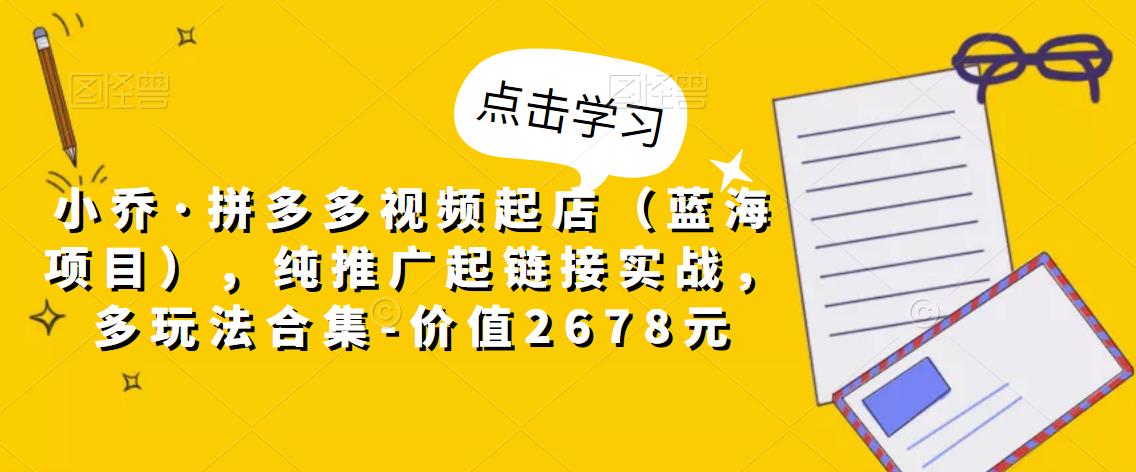 小乔·拼多多视频起店（蓝海项目），纯推广起链接实战，多玩法合集-价值2678元-599资源坊