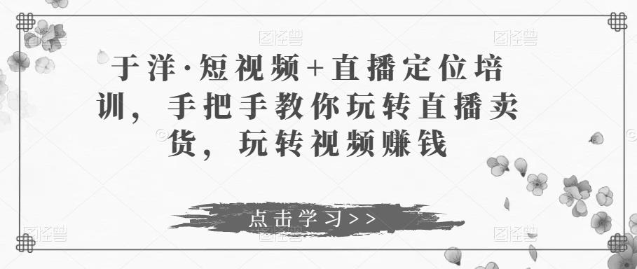 于洋·短视频+直播定位培训，手把手教你玩转直播卖货，玩转视频赚钱-599资源坊