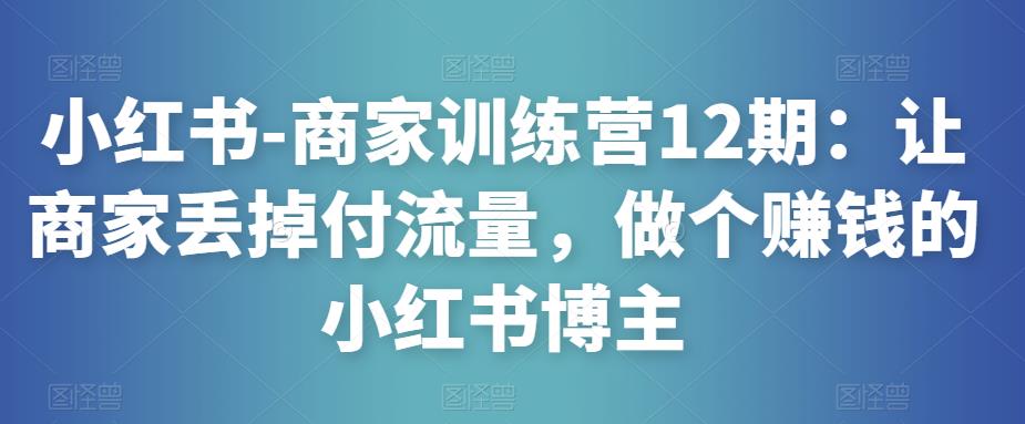 小红书-商家训练营12期：让商家丢掉付流量，做个赚钱的小红书博主-599资源坊