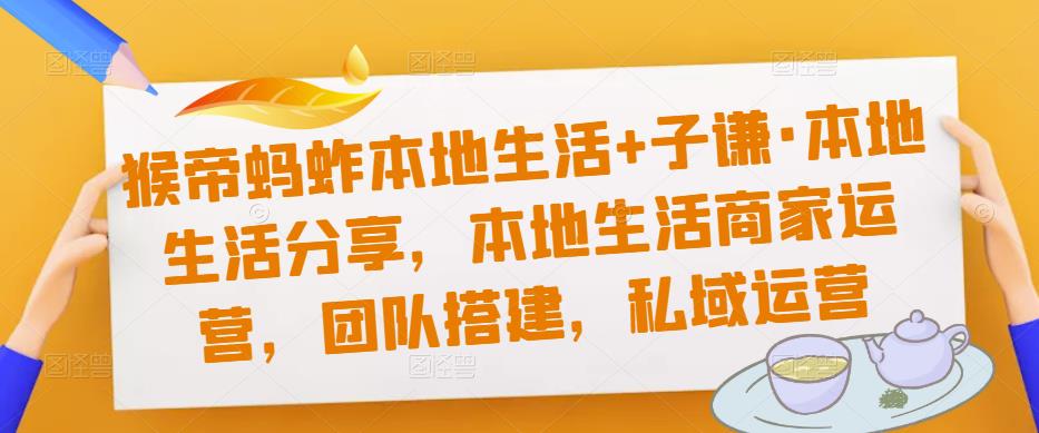 猴帝蚂蚱本地生活+子谦·本地生活分享，本地生活商家运营，团队搭建，私域运营-599资源坊