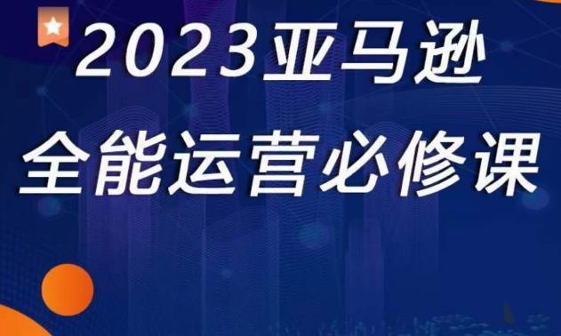 2023亚马逊全能运营必修课，全面认识亚马逊平台+精品化选品+CPC广告的极致打法-599资源坊