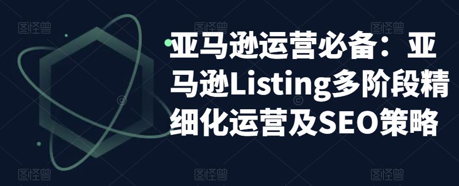 亚马逊运营必备：亚马逊Listing多阶段精细化运营及SEO策略-599资源坊