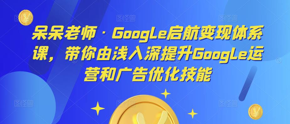 呆呆老师·Google启航变现体系课，带你由浅入深提升Google运营和广告优化技能-599资源坊