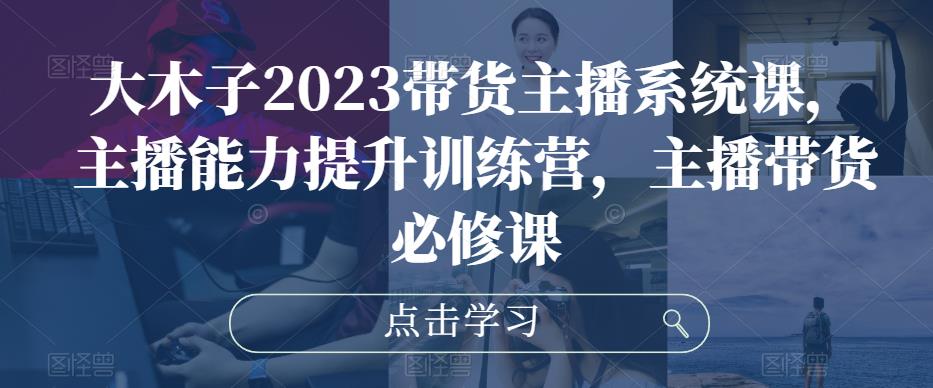 大木子2023带货主播系统课，主播能力提升训练营，主播带货必修课-599资源坊