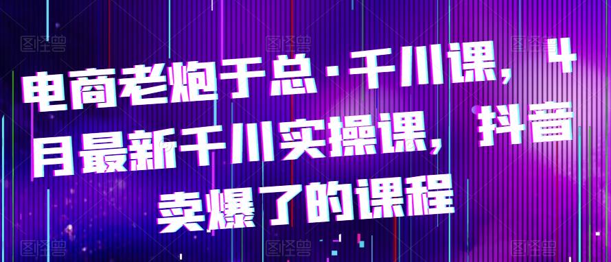 电商老炮于总·千川课，最新千川实操课，抖音卖爆了的课程-599资源坊
