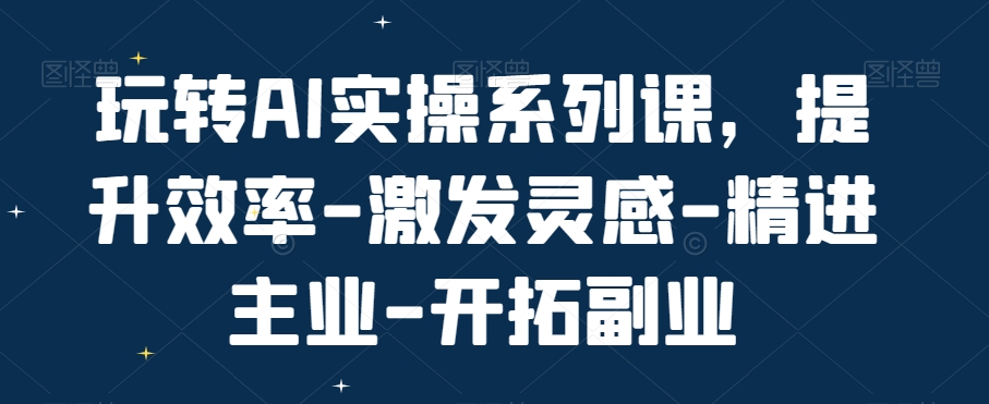 玩转AI实操系列课，提升效率-激发灵感-精进主业-开拓副业-599资源坊