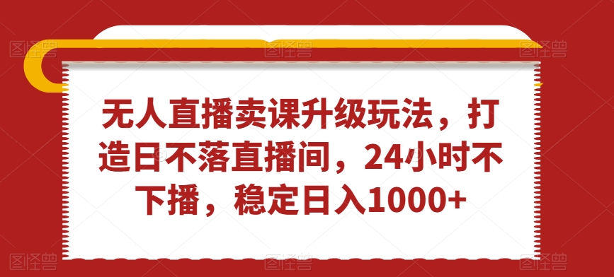 无人直播卖课升级玩法，打造日不落直播间，24小时不下播，稳定日入1000+【揭秘】-599资源坊