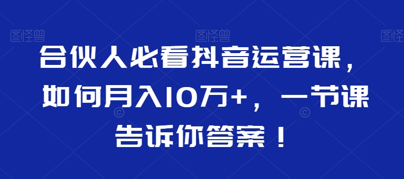 合伙人必看抖音运营课，如何月入10万+，一节课告诉你答案！-599资源坊