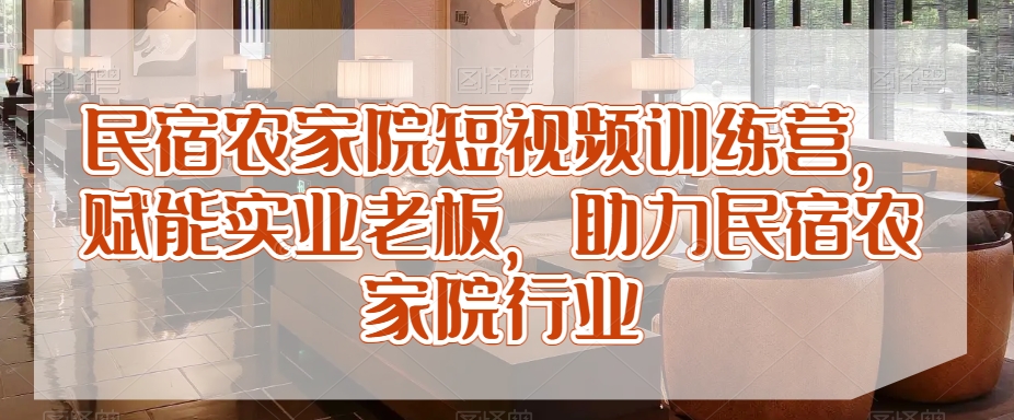 民宿农家院短视频训练营，赋能实业老板，助力民宿农家院行业-599资源坊