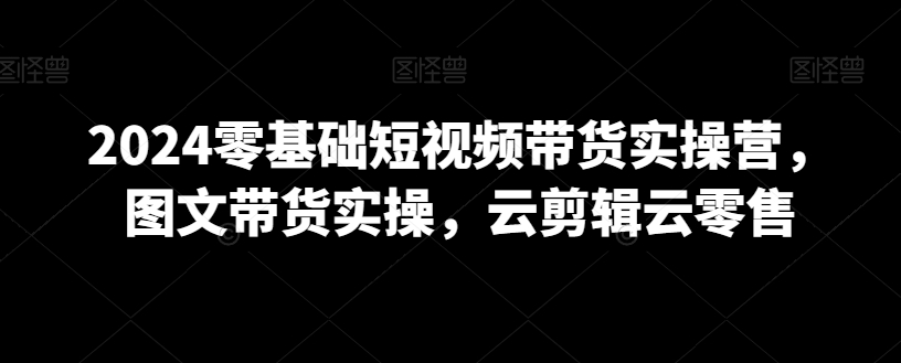2024零基础短视频带货实操营，图文带货实操，云剪辑云零售-599资源坊