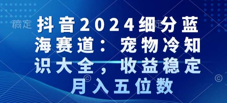 抖音2024细分蓝海赛道：宠物冷知识大全，收益稳定，月入五位数【揭秘】-599资源坊