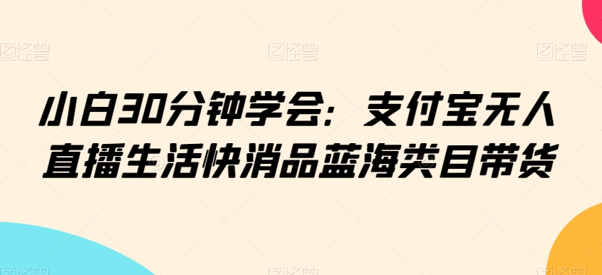 小白30分钟学会：支付宝无人直播生活快消品蓝海类目带货【揭秘】-599资源坊