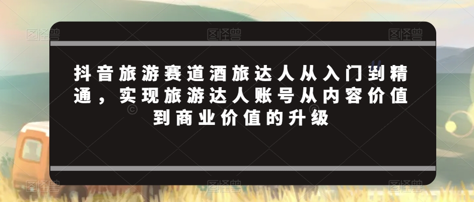 抖音旅游赛道酒旅达人从入门到精通，实现旅游达人账号从内容价值到商业价值的升级-599资源坊