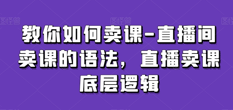 教你如何卖课-直播间卖课的语法，直播卖课底层逻辑-599资源坊