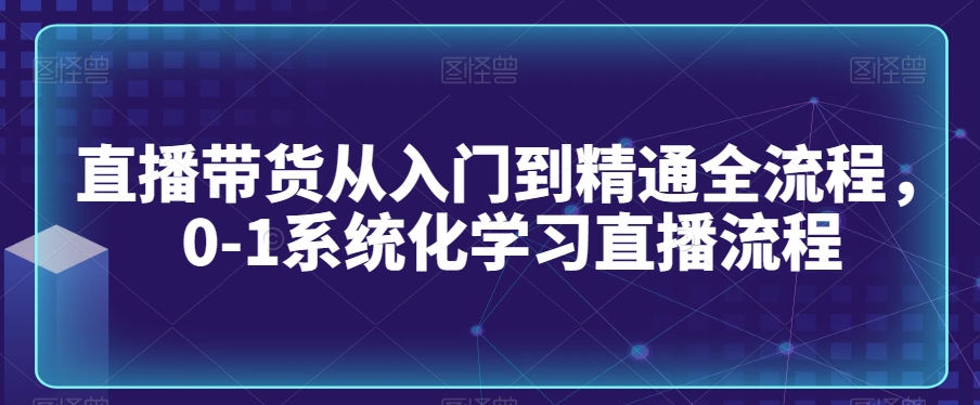 直播带货从入门到精通全流程，0-1系统化学习直播流程-599资源坊