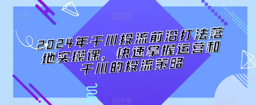 2024年千川投流前沿打法落地实操课，快速掌握运营和千川的投流策略-599资源坊