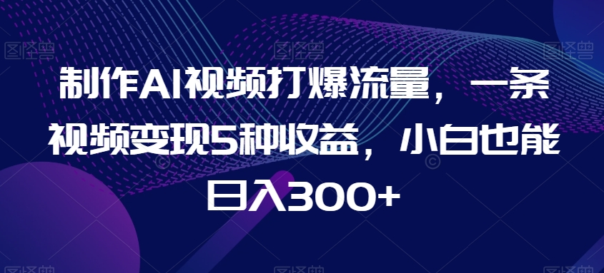 制作AI视频打爆流量，一条视频变现5种收益，小白也能日入300+【揭秘】-599资源坊
