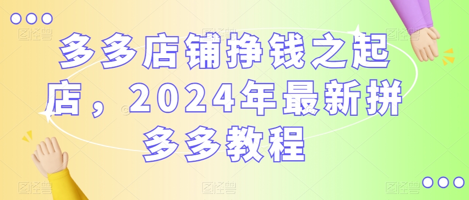 多多店铺挣钱之起店，2024年最新拼多多教程-599资源坊