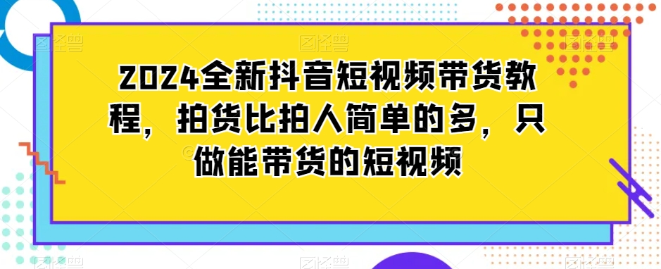 2024全新抖音短视频带货教程，拍货比拍人简单的多，只做能带货的短视频-599资源坊