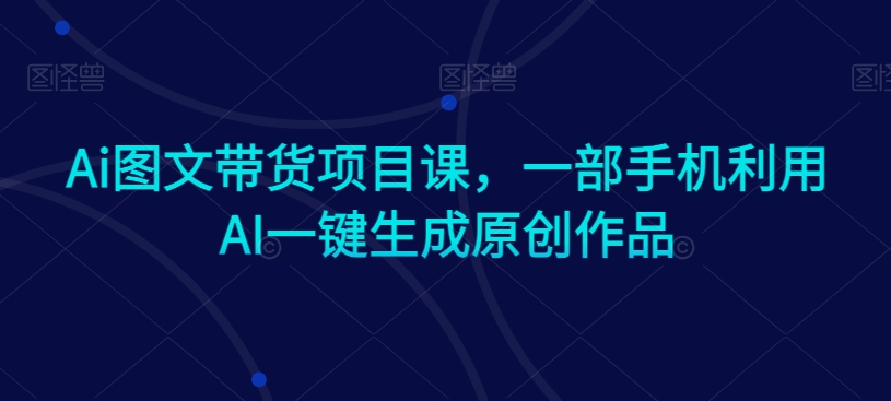 Ai图文带货项目课，一部手机利用AI一键生成原创作品-599资源坊