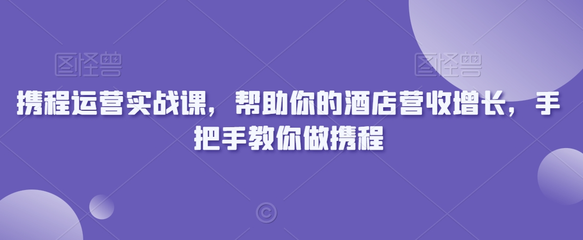 携程运营实战课，帮助你的酒店营收增长，手把手教你做携程-599资源坊