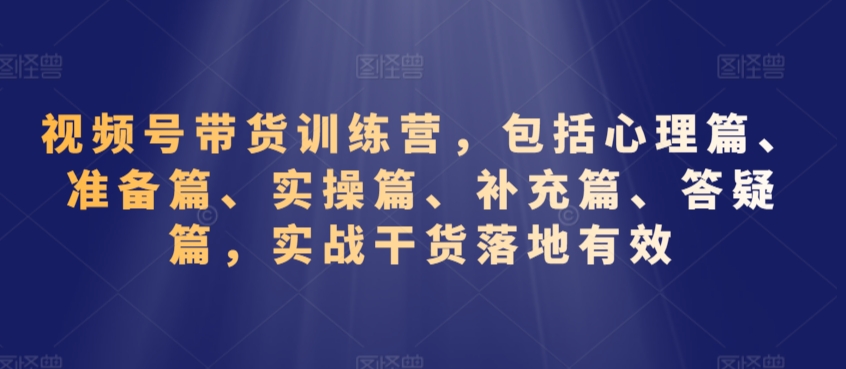 视频号带货训练营，包括心理篇、准备篇、实操篇、补充篇、答疑篇，实战干货落地有效-599资源坊