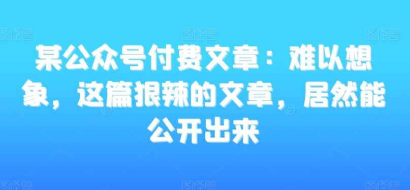 某公众号付费文章：难以想象，这篇狠辣的文章，居然能公开出来-599资源坊