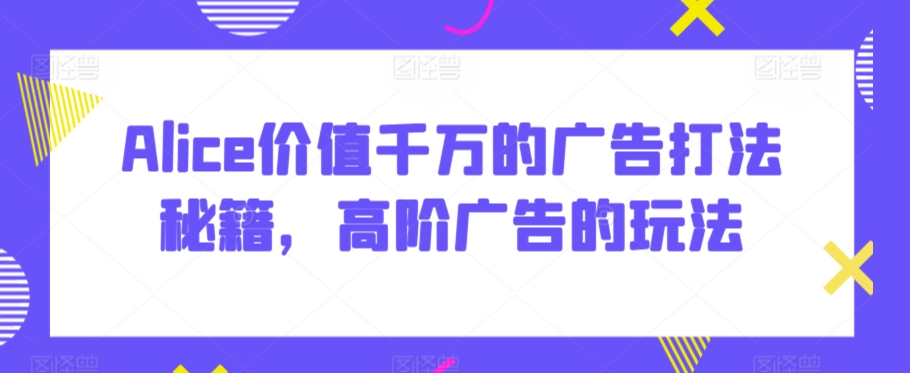 Alice价值千万的广告打法秘籍，高阶广告的玩法-599资源坊