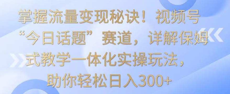 掌握流量变现秘诀！视频号“今日话题”赛道，详解保姆式教学一体化实操玩法，助你轻松日入300+【揭秘】-599资源坊