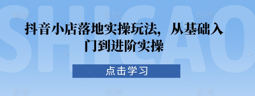 抖音小店落地实操玩法，从基础入门到进阶实操-599资源坊