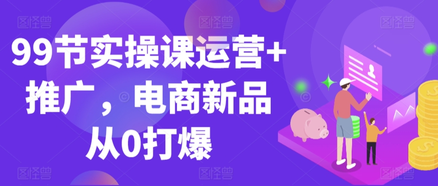 99节实操课运营+推广，电商新品从0打爆-599资源坊