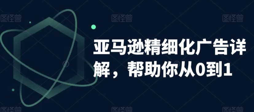 亚马逊精细化广告详解，帮助你从0到1，自动广告权重解读、手动广告打法详解-599资源坊