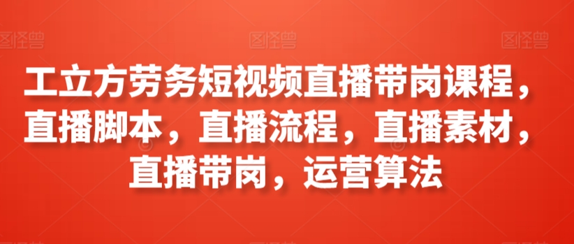 工立方劳务短视频直播带岗课程，直播脚本，直播流程，直播素材，直播带岗，运营算法-599资源坊