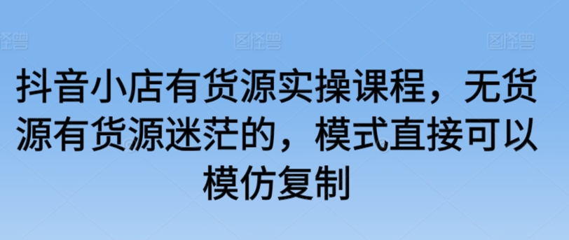 抖音小店有货源实操课程，无货源有货源迷茫的，模式直接可以模仿复制-599资源坊