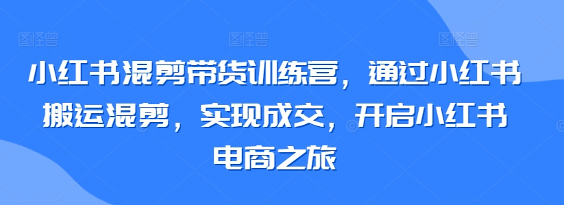 小红书混剪带货训练营，通过小红书搬运混剪，实现成交，开启小红书电商之旅-599资源坊